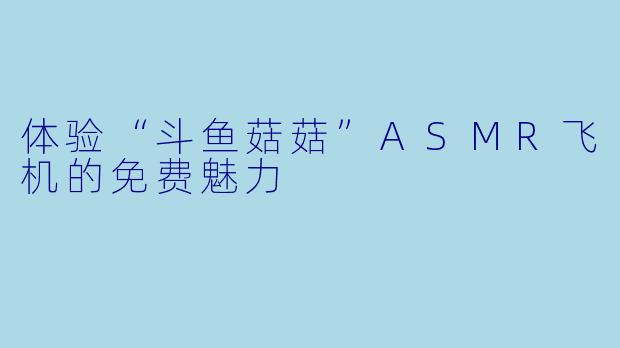 体验“斗鱼菇菇”ASMR飞机的免费魅力