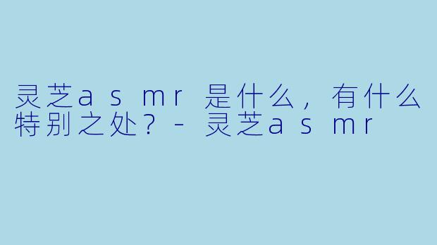 灵芝asmr是什么,有什么特别之处?