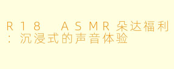 R18 ASMR朵达福利：沉浸式的声音体验