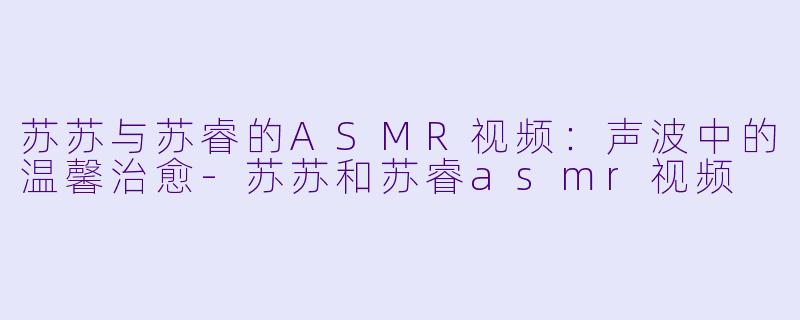 苏苏与苏睿的ASMR视频：声波中的温馨治愈-苏苏和苏睿asmr视频