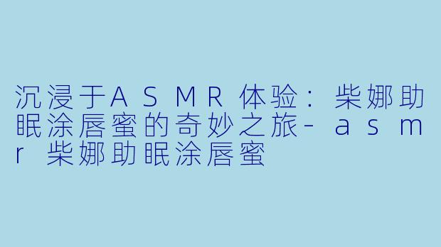 沉浸于ASMR体验：柴娜助眠涂唇蜜的奇妙之旅-asmr柴娜助眠涂唇蜜