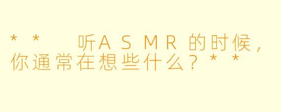 ** 听ASMR的时候，你通常在想些什么？**