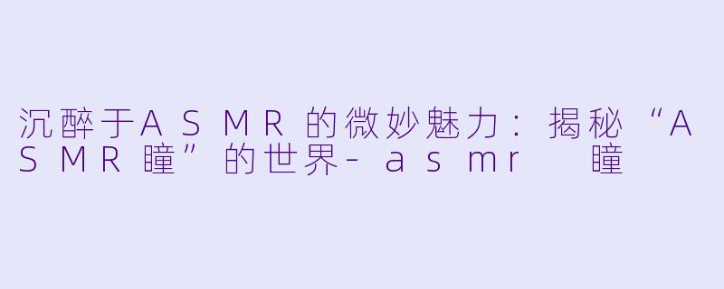 沉醉于ASMR的微妙魅力：揭秘“ASMR瞳”的世界-asmr 瞳