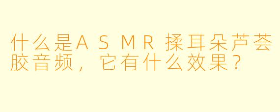 什么是ASMR揉耳朵芦荟胶音频,它有什么效果?