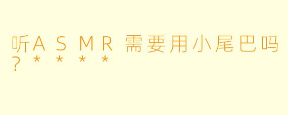 听ASMR需要用小尾巴吗？****