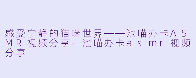 感受宁静的猫咪世界——池喵办卡ASMR视频分享-池喵办卡asmr视频分享