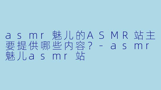 asmr魅儿的ASMR站主要提供哪些内容？
