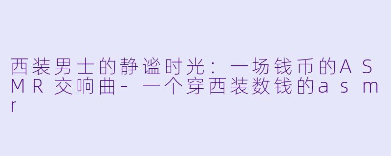 西装男士的静谧时光：一场钱币的ASMR交响曲-一个穿西装数钱的asmr