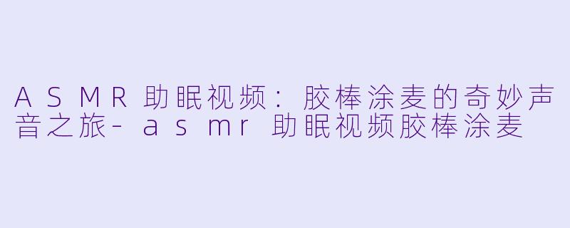 ASMR助眠视频：胶棒涂麦的奇妙声音之旅-asmr助眠视频胶棒涂麦