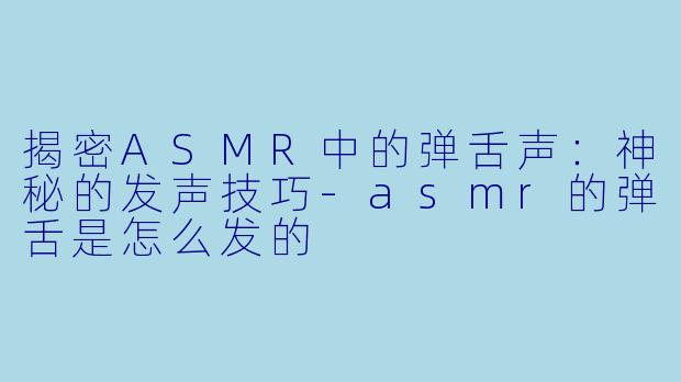 揭密ASMR中的弹舌声：神秘的发声技巧-asmr的弹舌是怎么发的