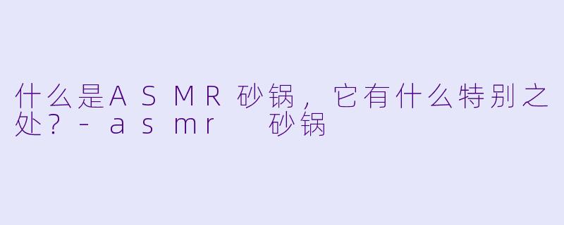 什么是ASMR砂锅,它有什么特别之处?