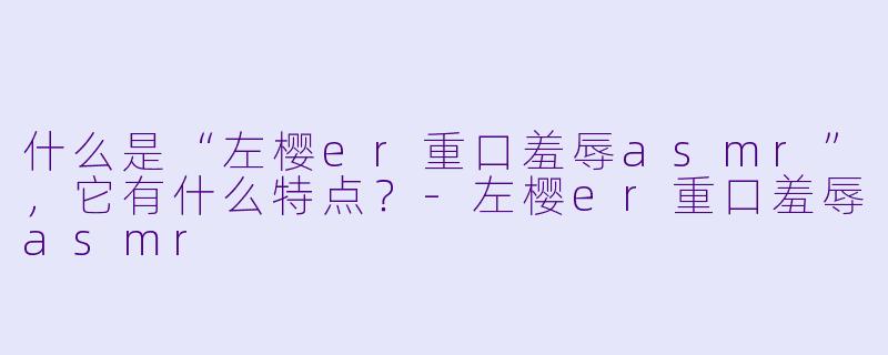 什么是“左樱er重口羞辱asmr”,它有什么特点?