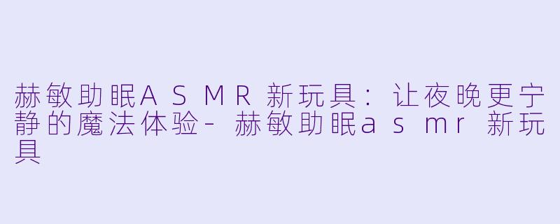 赫敏助眠ASMR新玩具：让夜晚更宁静的魔法体验-赫敏助眠asmr新玩具