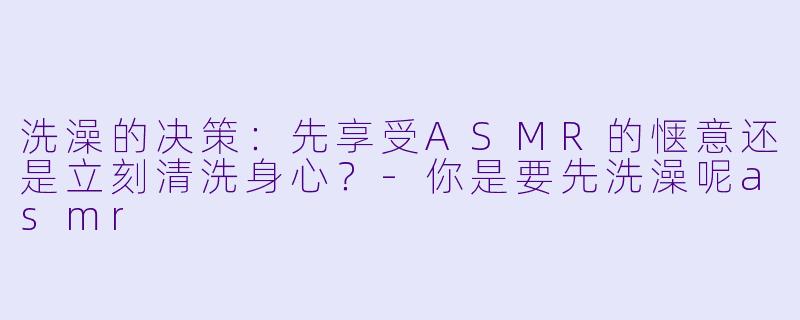 洗澡的决策：先享受ASMR的惬意还是立刻清洗身心？-你是要先洗澡呢asmr