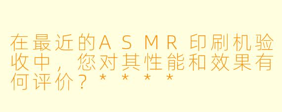 在最近的ASMR印刷机验收中,您对其性能和效果有何评价?****