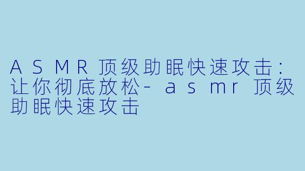 ASMR顶级助眠快速攻击：让你彻底放松-asmr顶级助眠快速攻击
