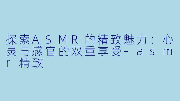 探索ASMR的精致魅力：心灵与感官的双重享受-asmr精致