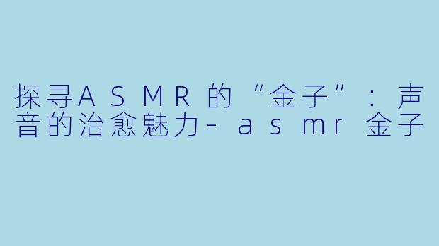 探寻ASMR的“金子”：声音的治愈魅力-asmr金子