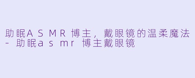 助眠ASMR博主，戴眼镜的温柔魔法-助眠asmr博主戴眼镜