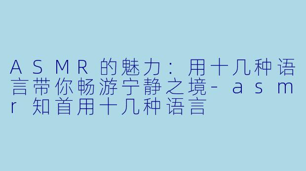 ASMR的魅力：用十几种语言带你畅游宁静之境-asmr知首用十几种语言