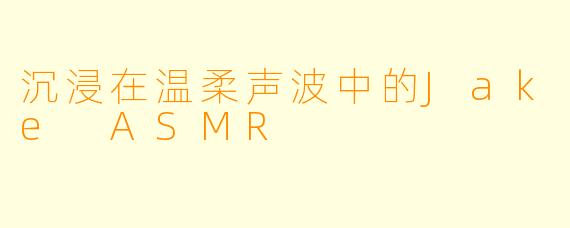 沉浸在温柔声波中的Jake ASMR