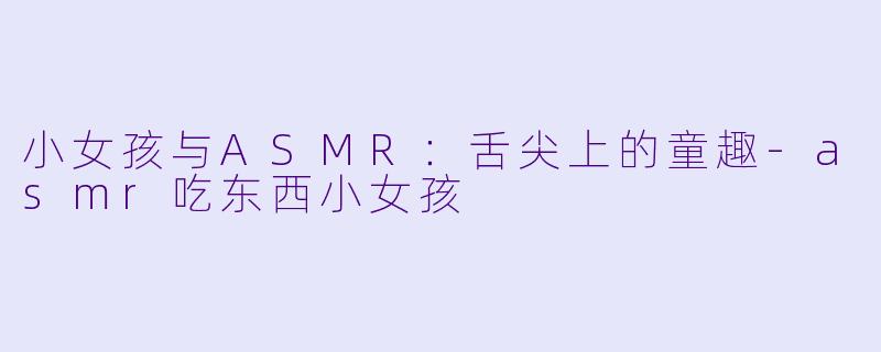 小女孩与ASMR:舌尖上的童趣