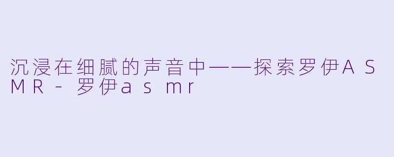 沉浸在细腻的声音中——探索罗伊ASMR-罗伊asmr