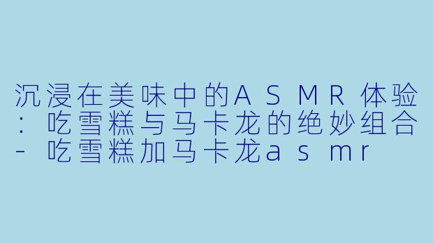 沉浸在美味中的ASMR体验：吃雪糕与马卡龙的绝妙组合-吃雪糕加马卡龙asmr