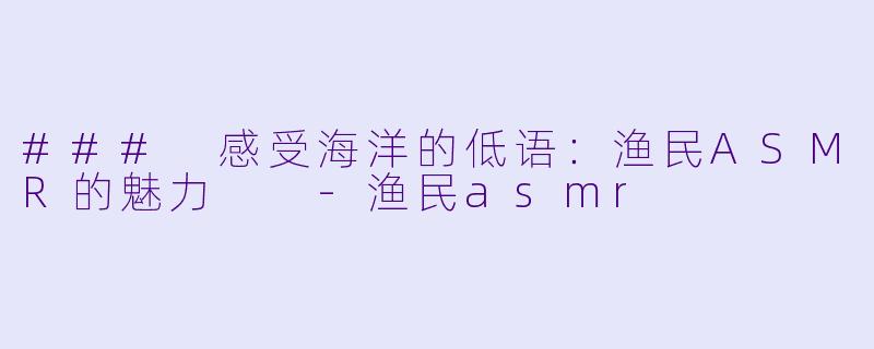### 感受海洋的低语：渔民ASMR的魅力  -渔民asmr