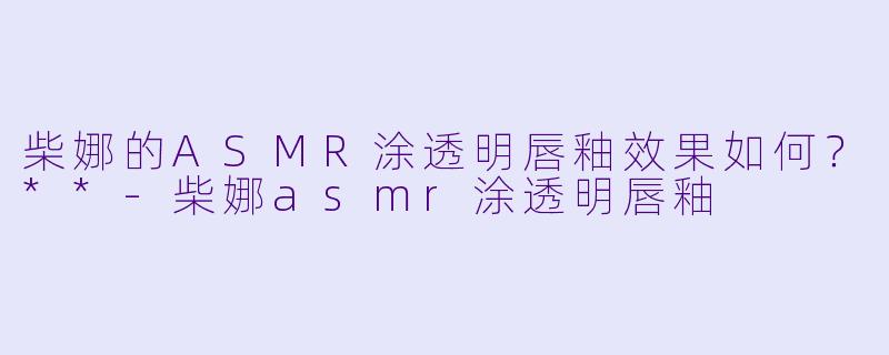 柴娜的ASMR涂透明唇釉效果如何?**