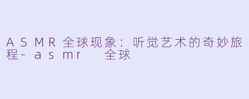 ASMR全球现象：听觉艺术的奇妙旅程-asmr 全球
