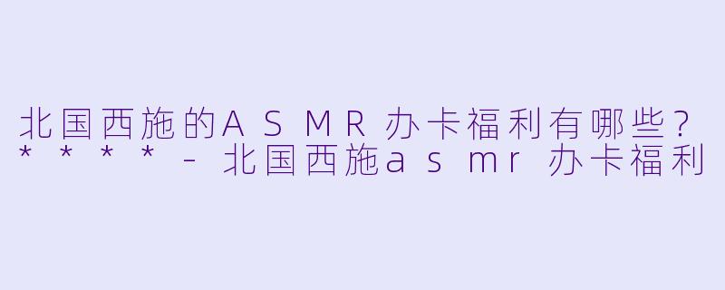 北国西施的ASMR办卡福利有哪些?****