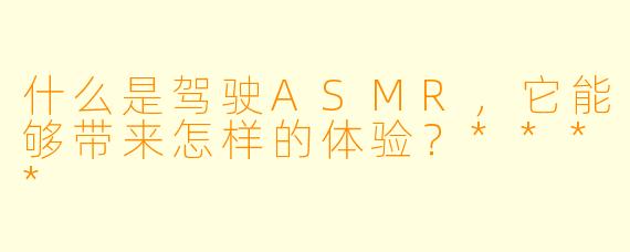 什么是驾驶ASMR,它能够带来怎样的体验?****