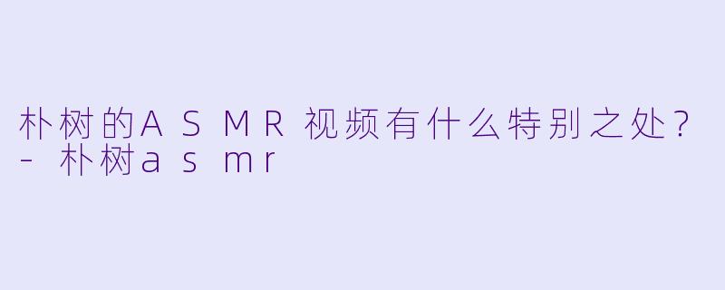 朴树的ASMR视频有什么特别之处？