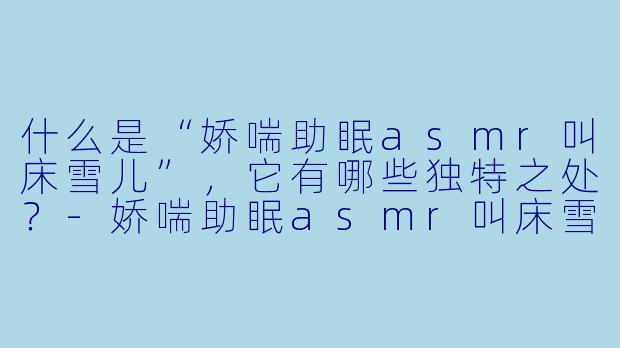 什么是“娇喘助眠asmr叫床雪儿”,它有哪些独特之处?