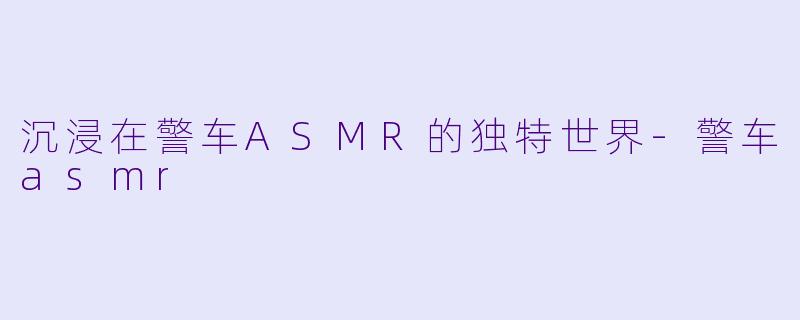 沉浸在警车ASMR的独特世界-警车asmr
