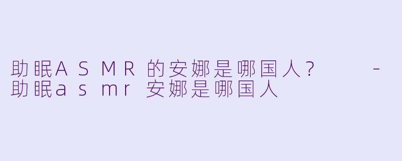 助眠ASMR的安娜是哪国人？  -助眠asmr安娜是哪国人