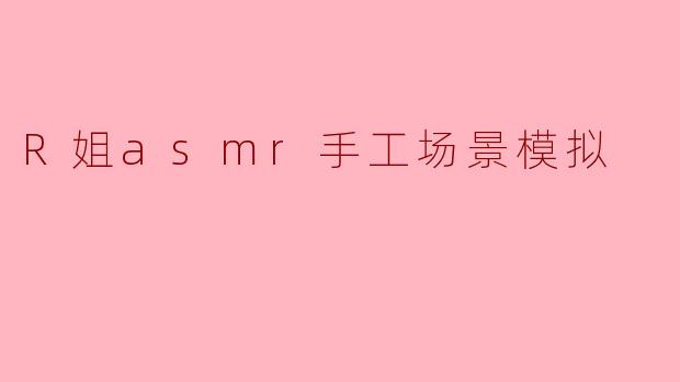 R姐的ASMR手工场景模拟是怎样的体验?****