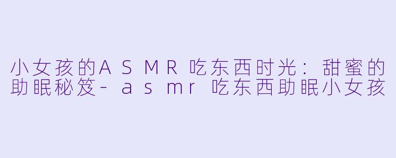 小女孩的ASMR吃东西时光:甜蜜的助眠秘笈