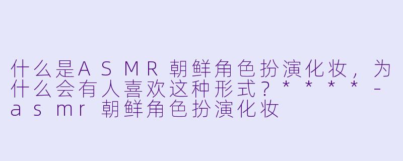 什么是ASMR朝鲜角色扮演化妆，为什么会有人喜欢这种形式？****-asmr朝鲜角色扮演化妆