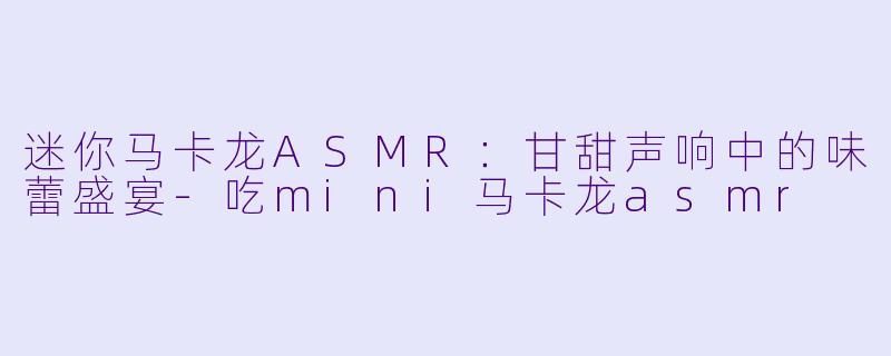迷你马卡龙ASMR：甘甜声响中的味蕾盛宴-吃mini马卡龙asmr
