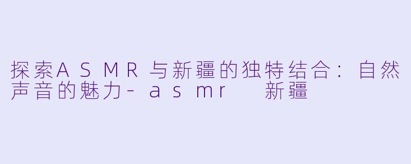 探索ASMR与新疆的独特结合：自然声音的魅力-asmr 新疆