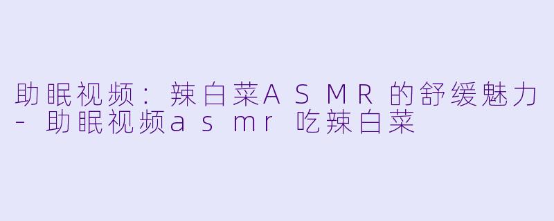 助眠视频：辣白菜ASMR的舒缓魅力-助眠视频asmr吃辣白菜