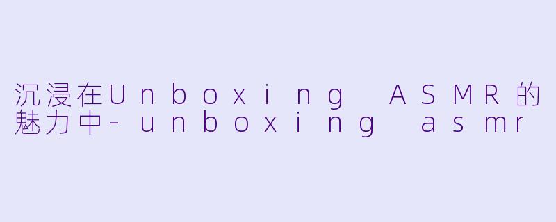 沉浸在Unboxing ASMR的魅力中-unboxing asmr