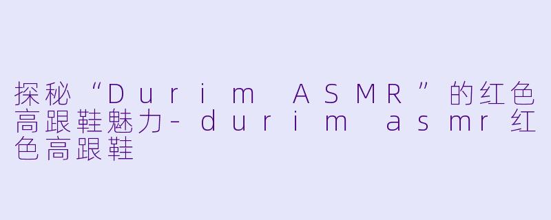 探秘“Durim ASMR”的红色高跟鞋魅力-durim asmr红色高跟鞋