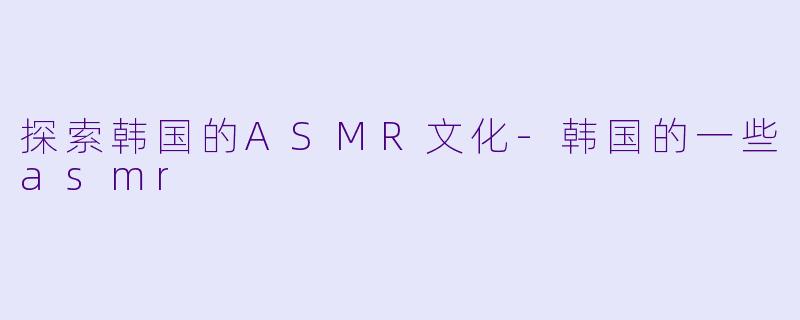 探索韩国的ASMR文化-韩国的一些asmr