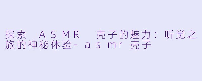 探索 ASMR 壳子的魅力：听觉之旅的神秘体验-asmr壳子