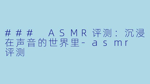 ### ASMR评测：沉浸在声音的世界里-asmr 评测
