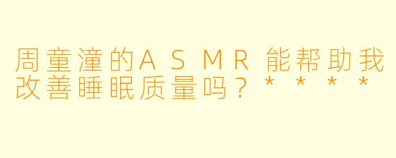 周童潼的ASMR能帮助我改善睡眠质量吗?****