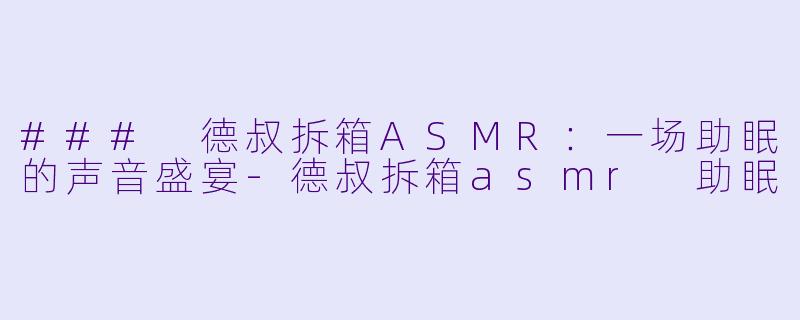 ### 德叔拆箱ASMR：一场助眠的声音盛宴-德叔拆箱asmr 助眠